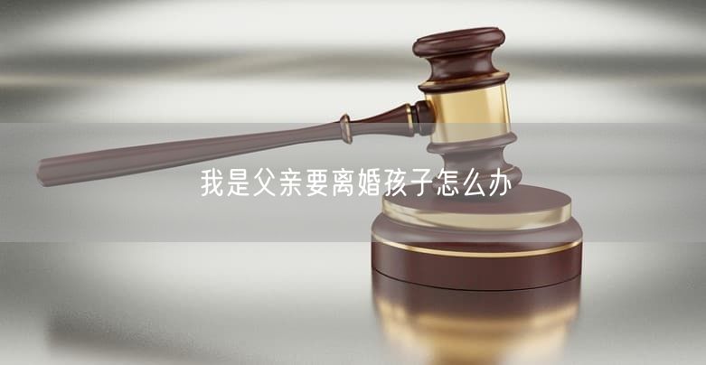 我是父亲要离婚孩子怎么办