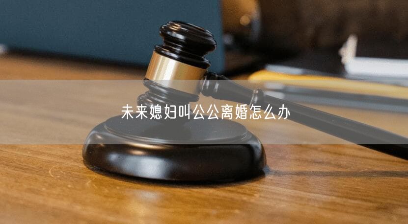 未来媳妇叫公公离婚怎么办
